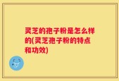 灵芝的孢子粉是怎么样的(灵芝孢子粉的特点和功效)