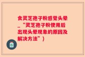 食灵芝孢子粉感觉头晕_“灵芝孢子粉使用后出现头晕现象的原因及解决方法”)