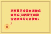 羽西灵芝喷雾有酒精吗能用吗(羽西灵芝喷雾含酒精成分可否使用？)