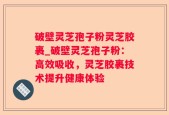 破壁灵芝孢子粉灵芝胶裹_破壁灵芝孢子粉：高效吸收，灵芝胶裹技术提升健康体验