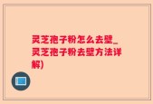 灵芝孢子粉怎么去壁_灵芝孢子粉去壁方法详解)