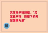 灵芝孢子粉绿帽_“灵芝孢子粉：绿帽下的天然健康力量”