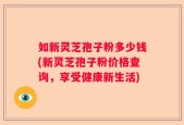 如新灵芝孢子粉多少钱(新灵芝孢子粉价格查询，享受健康新生活)
