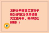 怎样分辨破壁灵芝孢子粉(如何区分优质破壁灵芝孢子粉，教你轻松辨别！)