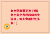 女士燕窝灵芝孢子粉(女士家中发现超级养生宝贝，每天食用好处多多！)