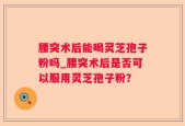 腰突术后能喝灵芝孢子粉吗_腰突术后是否可以服用灵芝孢子粉？