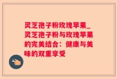 灵芝孢子粉玫瑰苹果_灵芝孢子粉与玫瑰苹果的完美结合：健康与美味的双重享受