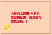 人参灵芝优惠(人参灵芝促销优惠，精选好礼等你来选！)