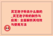 灵芝孢子粉员什么做的_灵芝孢子粉的制作与应用：全面解析其功效与使用方法