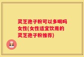 灵芝孢子粉可以多喝吗女性(女性适宜饮用的灵芝孢子粉推荐)