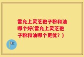 雷允上灵芝孢子粉和油哪个好(雷允上灵芝孢子粉和油哪个更优？)