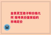 金贵灵芝孢子粉价格几何 探寻其价值背后的市场定价