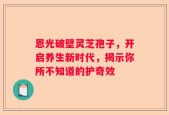 恩光破壁灵芝孢子，开启养生新时代，揭示你所不知道的护奇效