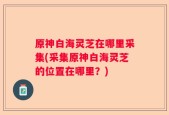 原神白海灵芝在哪里采集(采集原神白海灵芝的位置在哪里？)