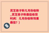 灵芝孢子粉几月份收粉_灵芝孢子粉最佳收获时间：几月份收粉效果最佳？)