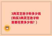 3两灵芝孢子粉多少钱(购买3两灵芝孢子粉需要花费多少钱？)