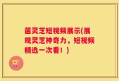 菌灵芝短视频展示(展现灵芝神奇力，短视频精选一次看！)
