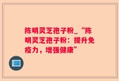 陈明灵芝孢子粉_“陈明灵芝孢子粉：提升免疫力，增强健康”