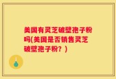 美国有灵芝破壁孢子粉吗(美国是否销售灵芝破壁孢子粉？)