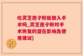 吃灵芝孢子粉能做入手术吗_灵芝孢子粉对手术恢复的潜在影响及使用建议)