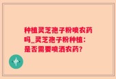 种植灵芝孢子粉喷农药吗_灵芝孢子粉种植：是否需要喷洒农药？