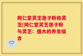 同仁堂灵芝孢子粉和灵芝(同仁堂灵芝孢子粉与灵芝：强大的养生组合