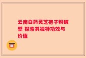 云南白药灵芝孢子粉破壁 探索其独特功效与价值
