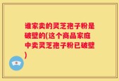 谁家卖的灵芝孢子粉是破壁的(这个商品家庭中卖灵芝孢子粉已破壁)