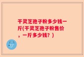 干灵芝孢子粉多少钱一斤(干灵芝孢子粉售价，一斤多少钱？)