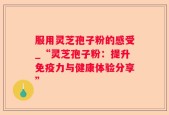 服用灵芝孢子粉的感受_“灵芝孢子粉：提升免疫力与健康体验分享”