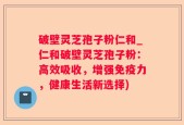 破壁灵芝孢子粉仁和_仁和破壁灵芝孢子粉：高效吸收，增强免疫力，健康生活新选择)