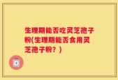 生理期能否吃灵芝孢子粉(生理期能否食用灵芝孢子粉？)