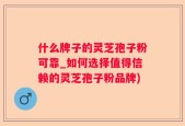 什么牌子的灵芝孢子粉可靠_如何选择值得信赖的灵芝孢子粉品牌)