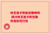 林芝孢子粉能空腹喝吗 探讨林芝孢子粉空腹饮用的可行性
