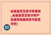 永嘉县灵芝孢子粉基地_永嘉县灵芝孢子粉产业基地发展现状与前景分析)