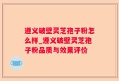 遵义破壁灵芝孢子粉怎么样_遵义破壁灵芝孢子粉品质与效果评价