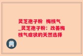 灵芝孢子粉  梅核气_灵芝孢子粉：改善梅核气症状的天然选择