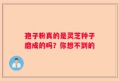 孢子粉真的是灵芝种子磨成的吗？你想不到的