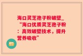 海口灵芝孢子粉破壁_“海口优质灵芝孢子粉：高效破壁技术，提升营养吸收”