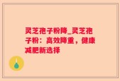 灵芝孢子粉降_灵芝孢子粉：高效降重，健康减肥新选择