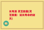 长寿源 灵芝胶囊(灵芝胶囊：延长寿命的秘方)