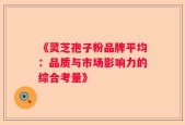 《灵芝孢子粉品牌平均：品质与市场影响力的综合考量》