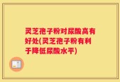灵芝孢子粉对尿酸高有好处(灵芝孢子粉有利于降低尿酸水平)
