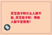灵芝孢子粉什么人群不能_灵芝孢子粉：哪些人群不宜使用？