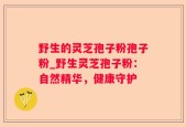 野生的灵芝孢子粉孢子粉_野生灵芝孢子粉：自然精华，健康守护
