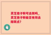灵芝孢子粉可去斑吗_灵芝孢子粉能否有效去除斑点？