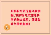 石斛粉与灵芝孢子粉同服_石斛粉与灵芝孢子粉的联合应用：健康益处与服用指南)