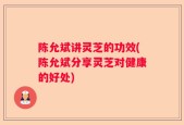 陈允斌讲灵芝的功效(陈允斌分享灵芝对健康的好处)