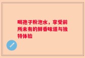 喝孢子粉泡水，享受前所未有的鲜香味道与独特体验