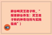 辟谷喝灵芝孢子粉_“探索辟谷养生：灵芝孢子粉的神奇功效与实践指南”)